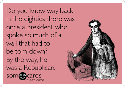 Do you know way back
in the eighties there was
once a president who
spoke so much of a
wall that had to
be torn down?
By the way, he
was a Republican.