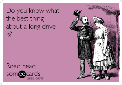 Do you know what
the best thing
about a long drive
is? 



Road head!