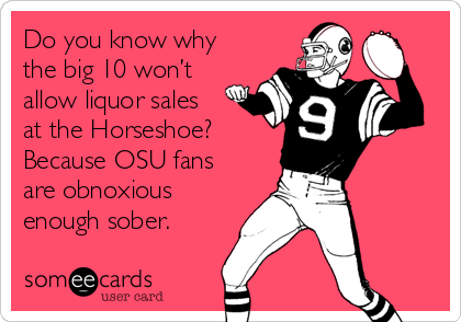 Do you know why
the big 10 won’t
allow liquor sales
at the Horseshoe?
Because OSU fans
are obnoxious
enough sober. 