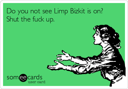 Do you not see Limp Bizkit is on?
Shut the fuck up.