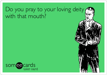 Do you pray to your loving deity
with that mouth?