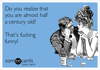 Do you realize that
you are almost half
a century old?

That's fucking
funny!