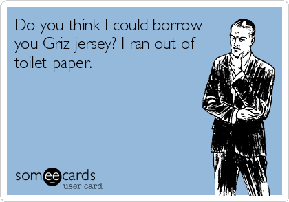 Do you think I could borrow
you Griz jersey? I ran out of
toilet paper.