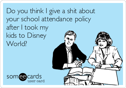 Do you think I give a shit about
your school attendance policy
after I took my
kids to Disney 
World?