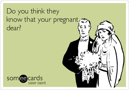 Do you think they
know that your pregnant
dear? 