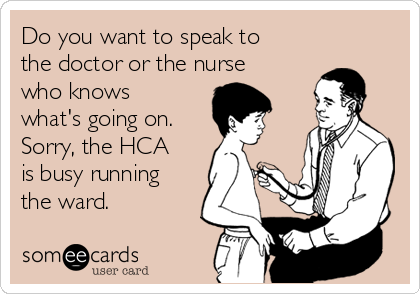 Do you want to speak to
the doctor or the nurse
who knows
what's going on. 
Sorry, the HCA
is busy running
the ward.