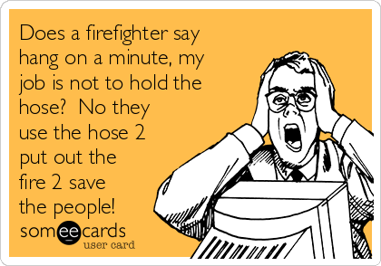 Does a firefighter say
hang on a minute, my
job is not to hold the
hose?  No they
use the hose 2
put out the
fire 2 save
the people!