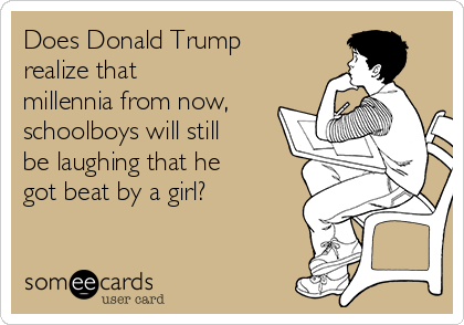 Does Donald Trump
realize that
millennia from now,
schoolboys will still
be laughing that he
got beat by a girl?