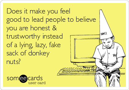 Does it make you feel
good to lead people to believe
you are honest &
trustworthy instead
of a lying, lazy, fake
sack of donkey
nuts?