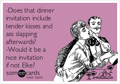 -Does that dinner
invitation include
tender kisses and
ass slapping
afterwards?
-Would it be a
nice invitation
if not Elke?