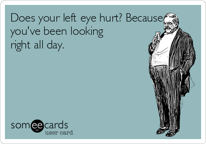 Does your left eye hurt? Because
you've been looking
right all day.