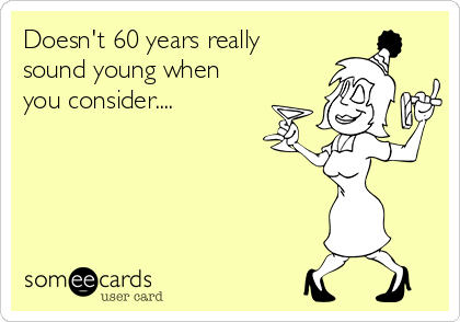 Doesn't 60 years really
sound young when
you consider....