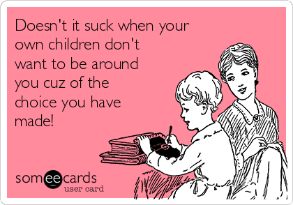 Doesn't it suck when your
own children don't
want to be around
you cuz of the
choice you have
made!