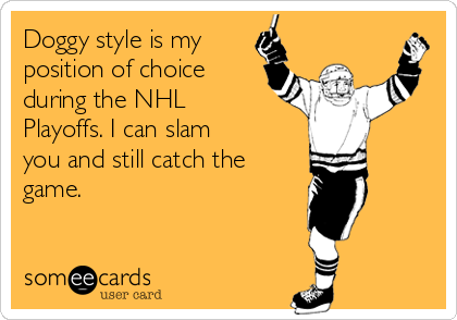 Doggy style is my
position of choice
during the NHL
Playoffs. I can slam
you and still catch the
game.