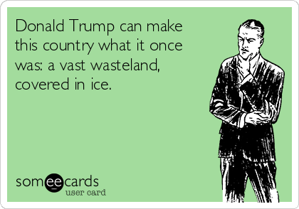 Donald Trump can make
this country what it once
was: a vast wasteland,
covered in ice.
