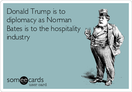 Donald Trump is to
diplomacy as Norman
Bates is to the hospitality
industry 