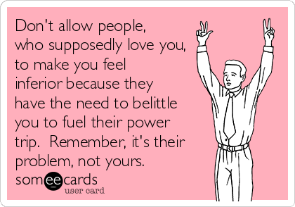 Don't allow people,
who supposedly love you,
to make you feel
inferior because they
have the need to belittle
you to fuel their power
trip.  Remember, it's their
problem, not yours.