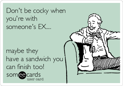 Don't be cocky when
you're with
someone's EX....


maybe they 
have a sandwich you
can finish too!