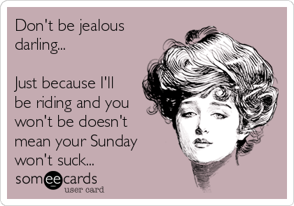 Don't be jealous
darling...

Just because I'll
be riding and you
won't be doesn't
mean your Sunday
won't suck...