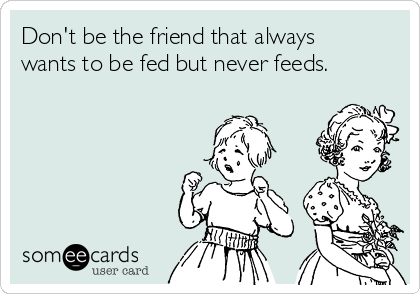 Don't be the friend that always
wants to be fed but never feeds. 
