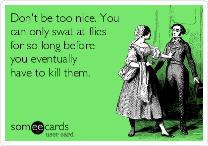 Don't be too nice. You
can only swat at flies
for so long before
you eventually
have to kill them. 