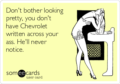 Don't bother looking
pretty, you don't
have Chevrolet
written across your
ass. He'll never
notice. 