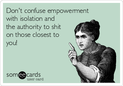 Don't confuse empowerment
with isolation and
the authority to shit
on those closest to
you!
