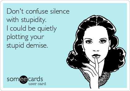 Don't confuse silence
with stupidity. 
I could be quietly
plotting your
stupid demise.