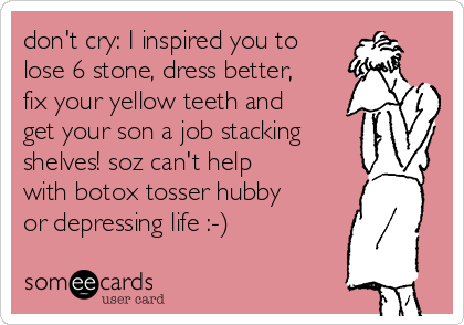 don't cry: I inspired you to
lose 6 stone, dress better,
fix your yellow teeth and
get your son a job stacking
shelves! soz can't help
with botox tosser hubby
or depressing life :-)