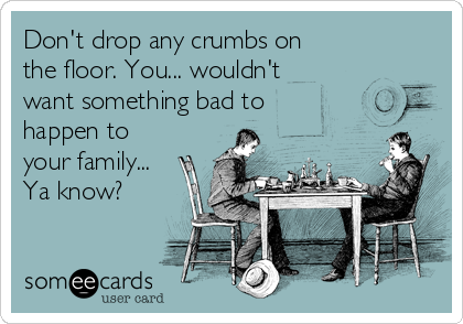 Don't drop any crumbs on
the floor. You... wouldn't
want something bad to
happen to
your family...
Ya know?