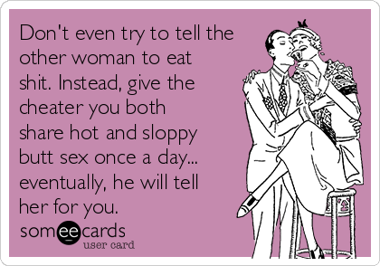 Don't even try to tell the
other woman to eat
shit. Instead, give the
cheater you both
share hot and sloppy
butt sex once a day...
eventually, he will tell
her for you.