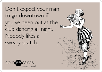 Don't expect your man
to go downtown if
you've been out at the
club dancing all night.
Nobody likes a
sweaty snatch.