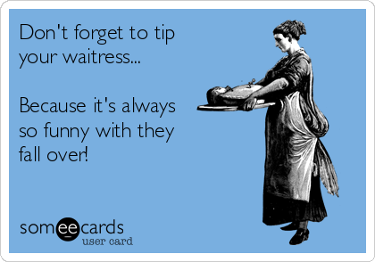 Don't forget to tip
your waitress...

Because it's always
so funny with they
fall over!
