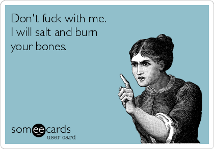 Don't fuck with me. 
I will salt and burn
your bones.