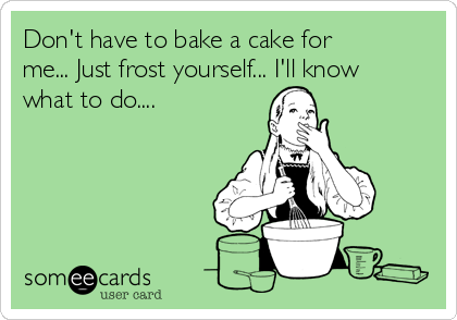 Don't have to bake a cake for
me... Just frost yourself... I'll know
what to do....