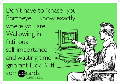 Don't have to "chase" you,
Pompeye.  I know exactly
where you are. 
Wallowing in
fictitious
self-importance
and wasting time,
ignorant fuck! #litf