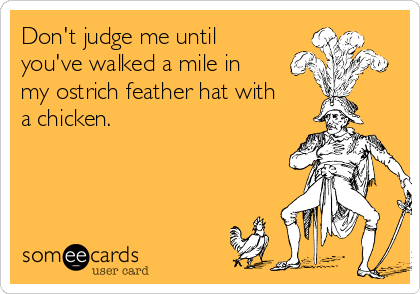 Don't judge me until
you've walked a mile in
my ostrich feather hat with
a chicken.