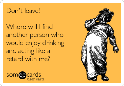 Don't leave! 

Where will I find
another person who
would enjoy drinking
and acting like a
retard with me?