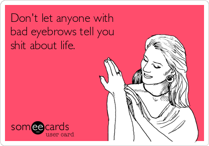Don't let anyone with
bad eyebrows tell you
shit about life.