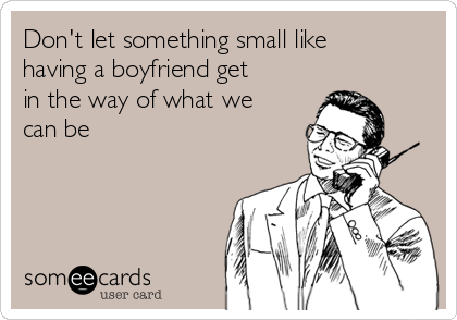 Don't let something small like
having a boyfriend get
in the way of what we
can be 
