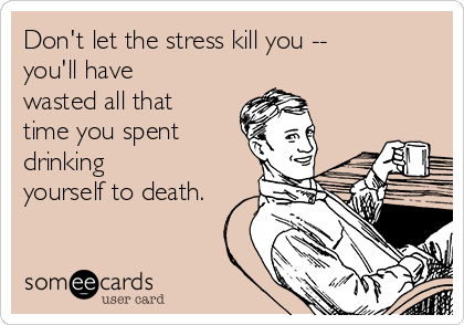 Don't let the stress kill you -- 
you'll have
wasted all that
time you spent
drinking
yourself to death.