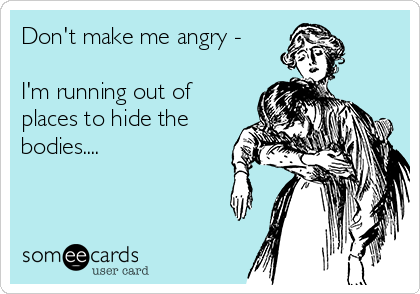 Don't make me angry - 

I'm running out of
places to hide the
bodies....
