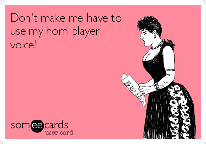 Don't make me have to
use my horn player
voice!