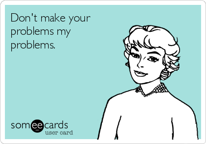 Don't make your
problems my
problems.