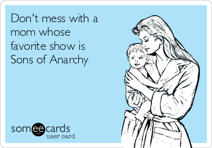 Don't mess with a
mom whose
favorite show is
Sons of Anarchy