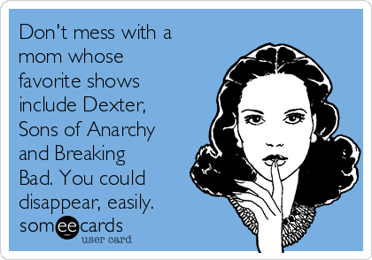 Don't mess with a
mom whose
favorite shows
include Dexter,
Sons of Anarchy
and Breaking
Bad. You could
disappear, easily. 