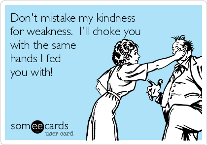 Don't mistake my kindness
for weakness.  I'll choke you
with the same
hands I fed
you with!