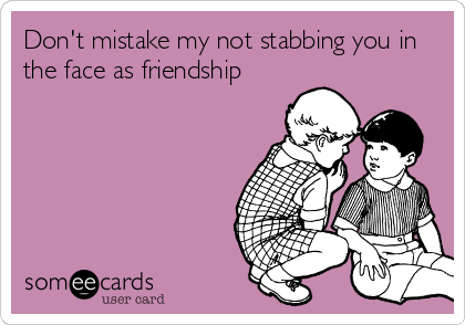 Don't mistake my not stabbing you in
the face as friendship 