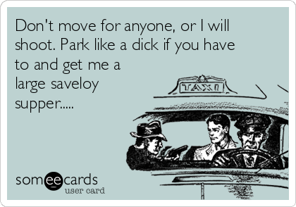 Don't move for anyone, or I will
shoot. Park like a dick if you have
to and get me a
large saveloy
supper.....