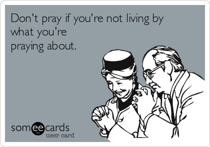 Don't pray if you're not living by
what you're
praying about.